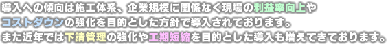 導入への傾向は施工体系、企業規模に関係なく現場の利益率向上やコストダウンの強化を目的とした方針で導入されております。また近年では下請管理の強化や工期短縮を目的とした導入も増えてきております。