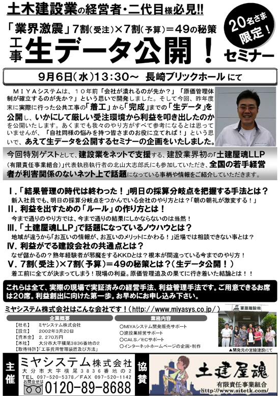 土木建設業の経営者・二代目様必見！！<br /> 「業界激震」７割（受注）×７割（予算）＝４９の秘策<br /> 工事の生データ公開！セミナー<br /> 9月6日（水）13：30?　長崎ブリックホールにて<br /> MIYAシステムは、１０年前「会社が潰れるのが先か？」「原価管理体制が確立するのが先か？」という想いで開発しました。<br /> そして今回、作年度末に実際に行なった公共工事の「着工」から「完成」までの「生データ」を公開し、いかにして厳しい受注環境から利益を叩き出したのかを公開いたします。<br /> あくまでも我々のやり方がすべて参考になるとは思っていませんが、「自社同様の悩みを持つ皆さまのお役に立てれば！」という想いで、あえて生データを公開するセミナーの企画をいたしました。<br /> 特別ゲスト・土建屋魂LLP代表執務執行者の北山大志郎氏<br /> １．「結果管理の時代は終わった！」明日の採算分岐点を把握する手法とは？<br /> ２．利益を出すための「ルール」の作り方とは！<br /> ３．「土建屋魂LLP」で話題になっているノウハウとは？<br /> ４．利益が出る建設会社の共通点とは？<br /> ５．７割（受注）×７割（予算）＝４９の秘策とは？